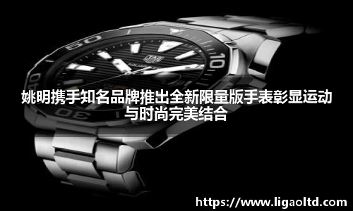姚明携手知名品牌推出全新限量版手表彰显运动与时尚完美结合