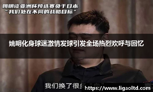 姚明化身球迷激情发球引发全场热烈欢呼与回忆