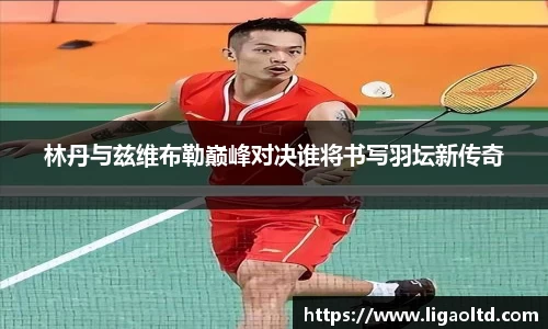 林丹与兹维布勒巅峰对决谁将书写羽坛新传奇