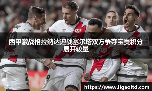 西甲激战格拉纳达迎战塞尔塔双方争夺宝贵积分展开较量